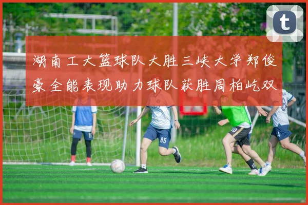 湖南工大篮球队大胜三峡大学郑俊豪全能表现助力球队获胜周柏屹双十数据展现实力