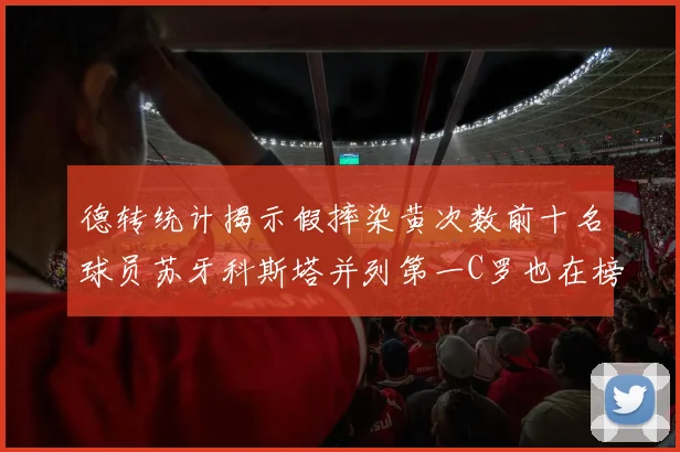 德转统计揭示假摔染黄次数前十名球员苏牙科斯塔并列第一C罗也在榜单中