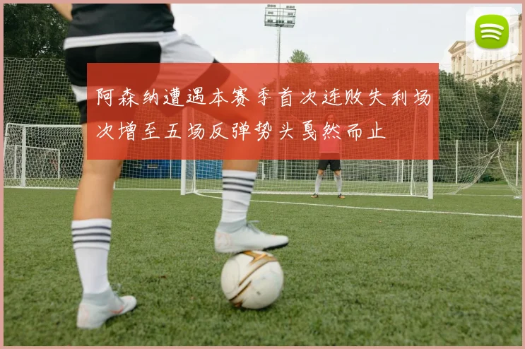 阿森纳遭遇本赛季首次连败失利场次增至五场反弹势头戛然而止
