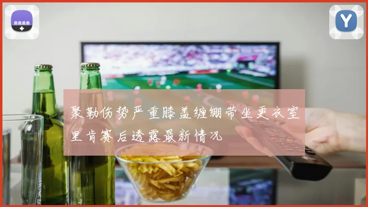 聚勒伤势严重膝盖缠绷带坐更衣室里肯赛后透露最新情况