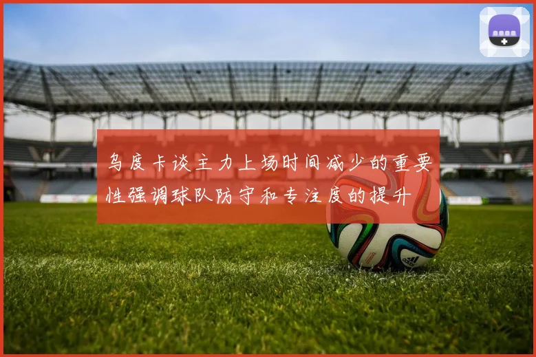 乌度卡谈主力上场时间减少的重要性强调球队防守和专注度的提升