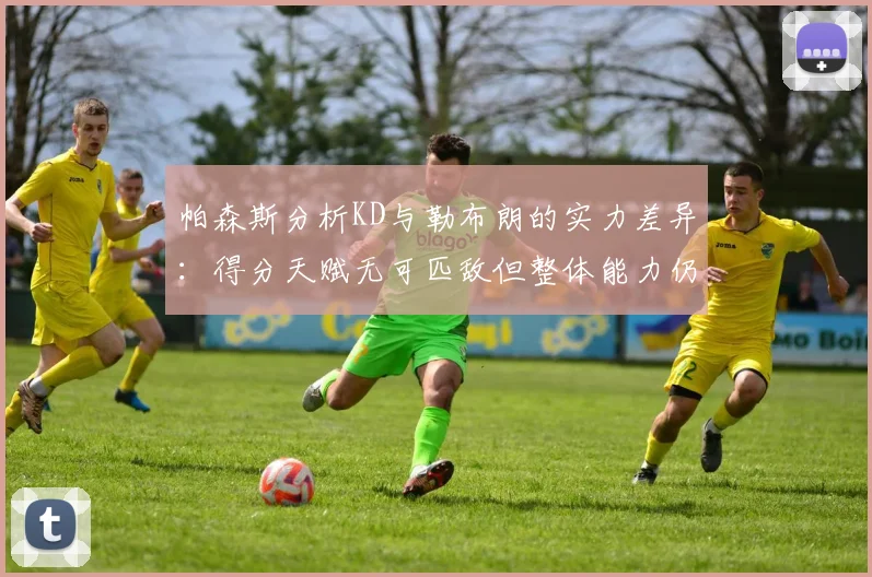 帕森斯分析KD与勒布朗的实力差异：得分天赋无可匹敌但整体能力仍逊一筹