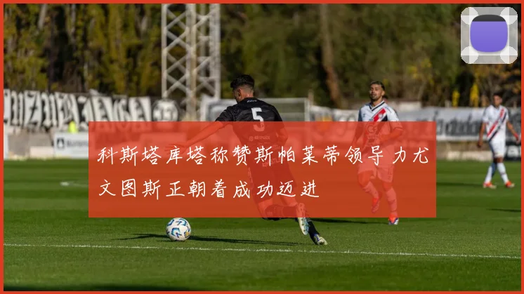 科斯塔库塔称赞斯帕莱蒂领导力尤文图斯正朝着成功迈进