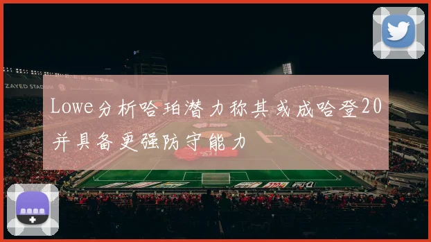 Lowe分析哈珀潜力称其或成哈登20并具备更强防守能力
