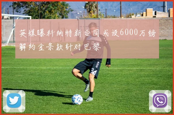 英媒曝科纳特新合同或设6000万镑解约金条款针对巴黎