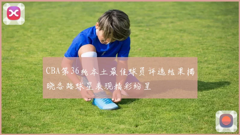 CBA第36轮本土最佳球员评选结果揭晓各路球星表现精彩纷呈