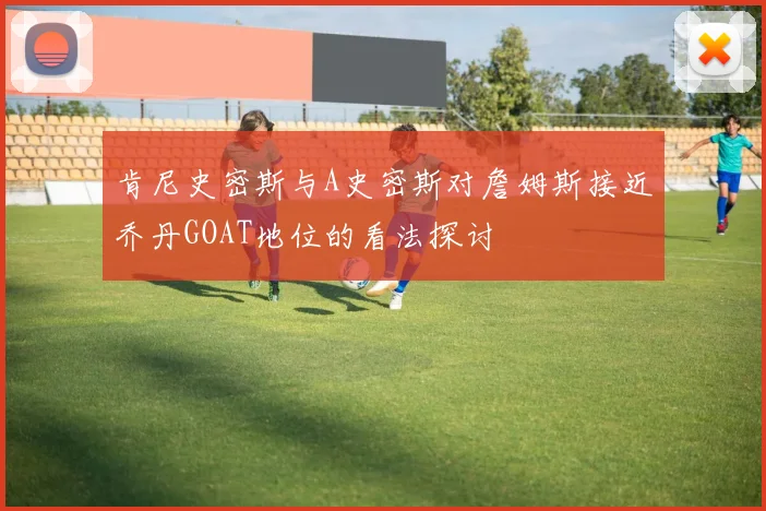 肯尼史密斯与A史密斯对詹姆斯接近乔丹GOAT地位的看法探讨